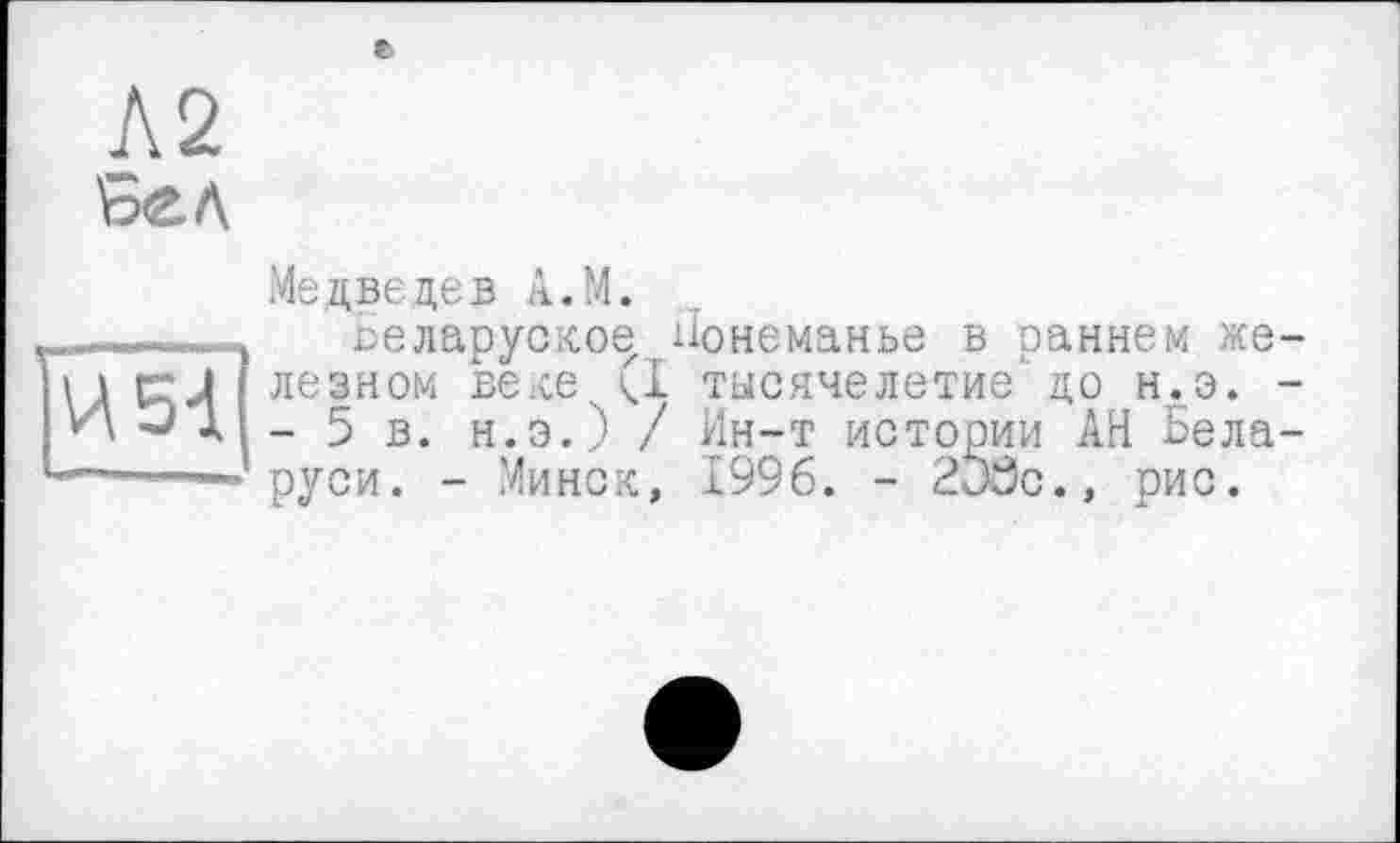 ﻿Л2
И 51
Медведев A.M.
веларуское ііонеманье в раннем железном веке.. (I тысячелетие до н.э. -- 5 в. н.э.) / Ин-т истории АН Беларуси. - Минск, 1996. - 2j8c., рис.